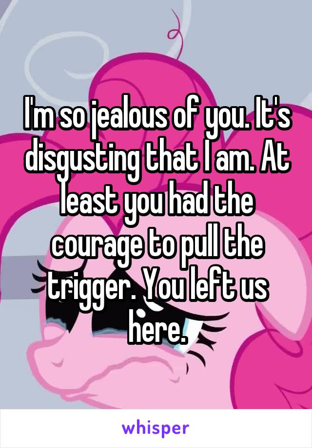 I'm so jealous of you. It's disgusting that I am. At least you had the courage to pull the trigger. You left us here.