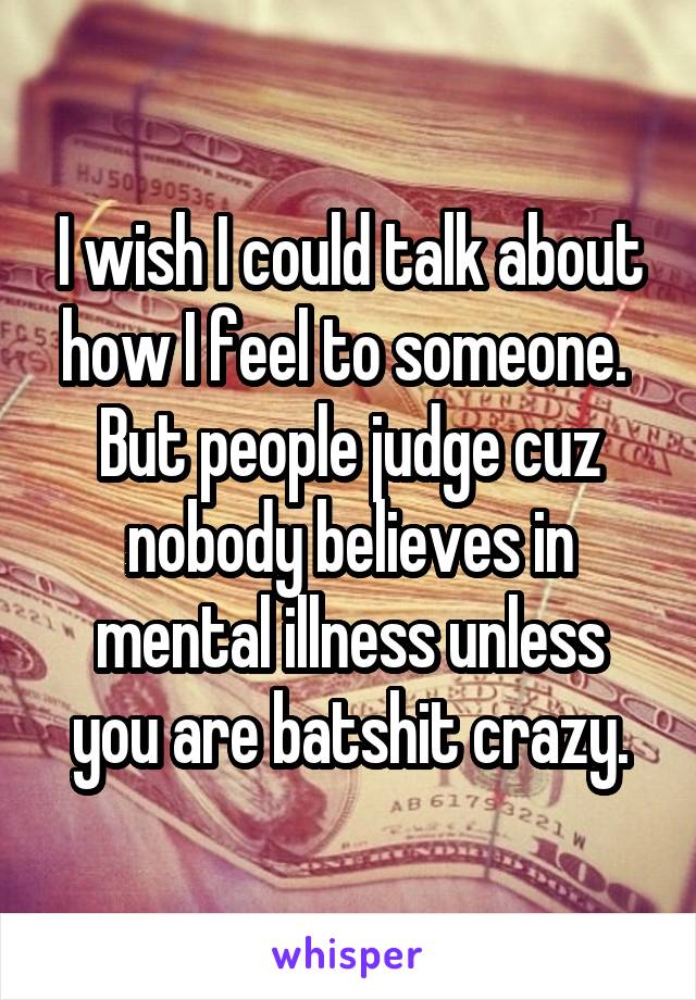 I wish I could talk about how I feel to someone.  But people judge cuz nobody believes in mental illness unless you are batshit crazy.