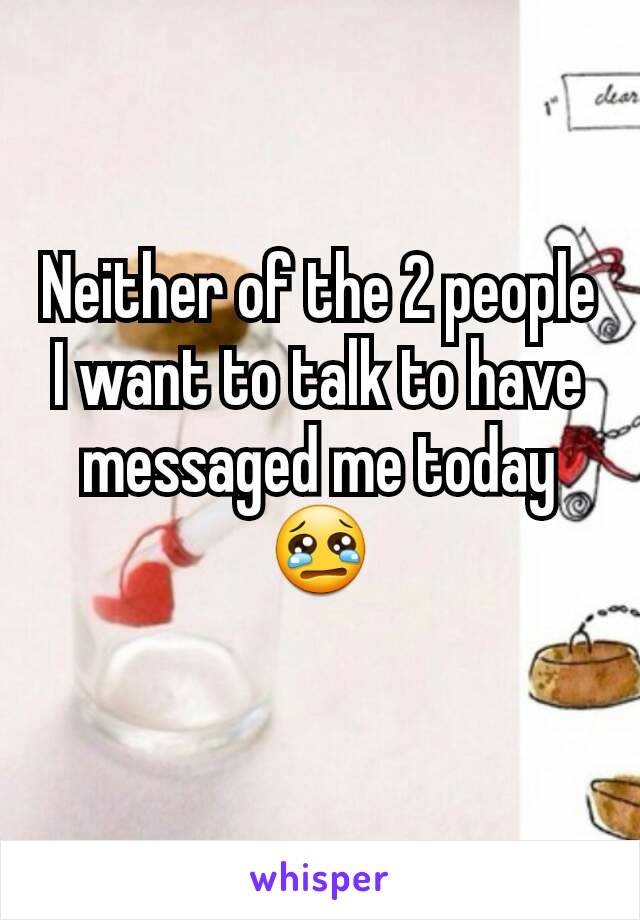 Neither of the 2 people I want to talk to have messaged me today 😢
