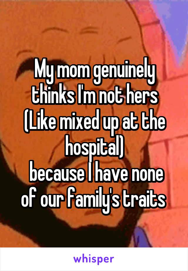 My mom genuinely thinks I'm not hers
(Like mixed up at the hospital)
 because I have none of our family's traits 