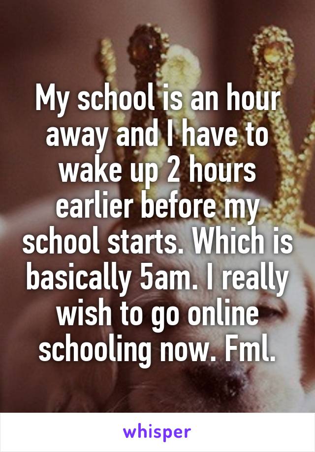 My school is an hour away and I have to wake up 2 hours earlier before my school starts. Which is basically 5am. I really wish to go online schooling now. Fml.