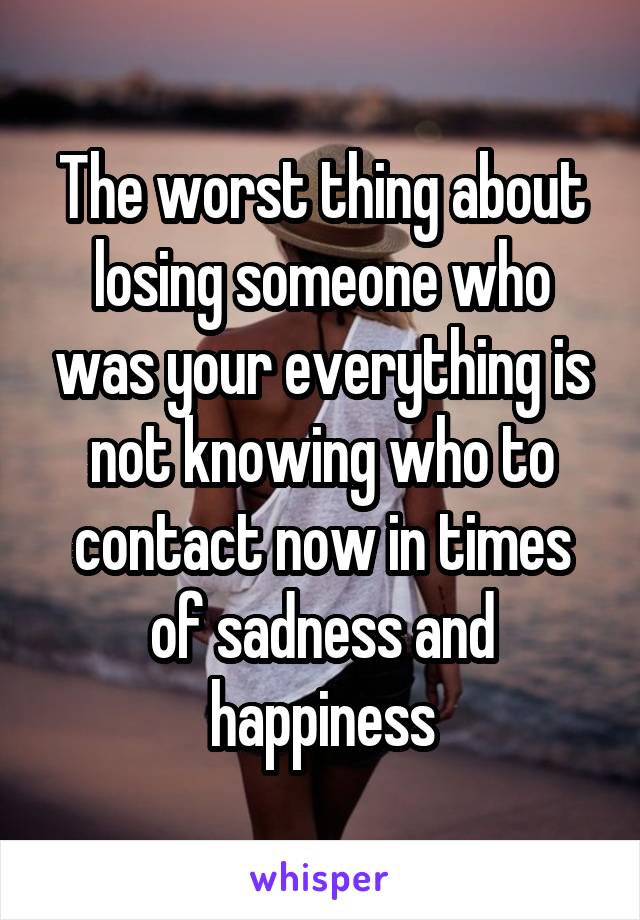 The worst thing about losing someone who was your everything is not knowing who to contact now in times of sadness and happiness