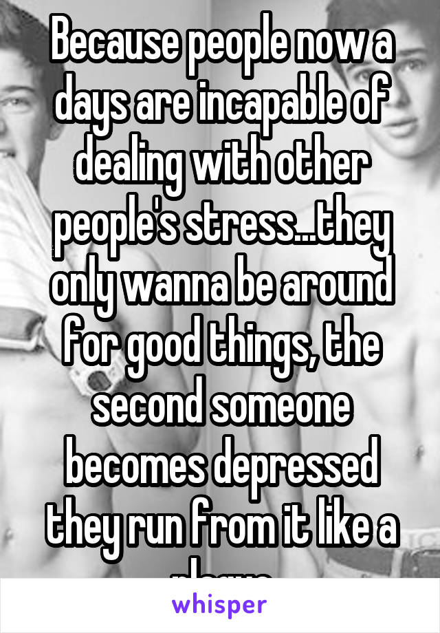 Because people now a days are incapable of dealing with other people's stress...they only wanna be around for good things, the second someone becomes depressed they run from it like a plague