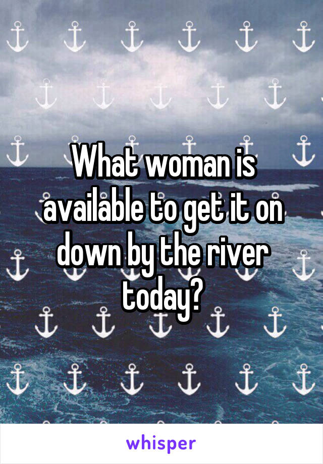 What woman is available to get it on down by the river today?