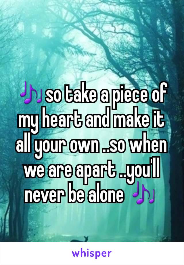 🎶so take a piece of my heart and make it all your own ..so when we are apart ..you'll never be alone 🎶