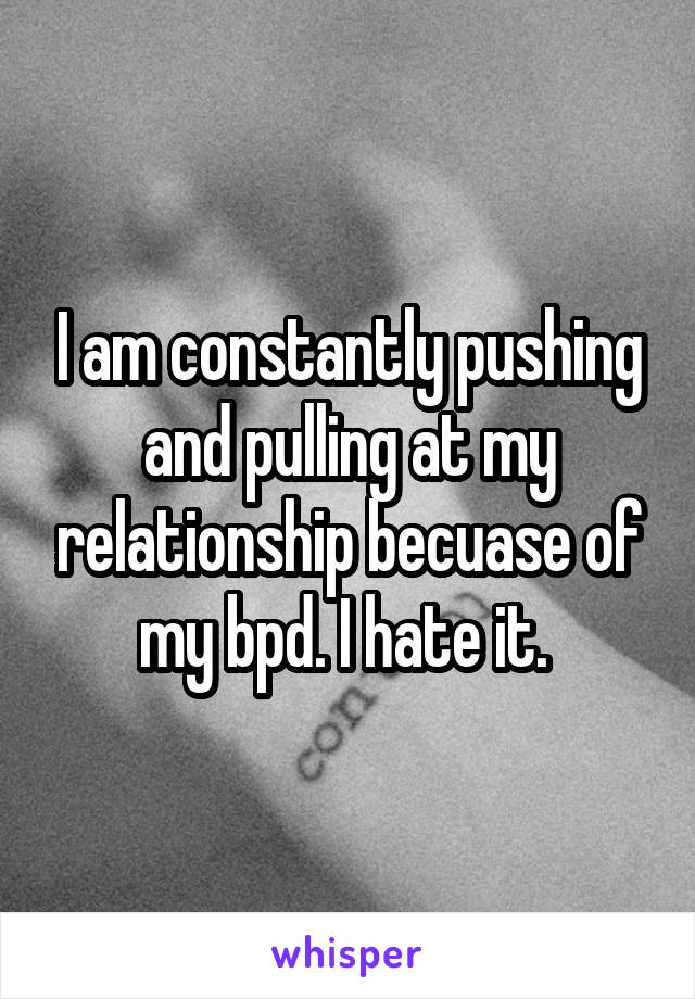 I am constantly pushing and pulling at my relationship becuase of my bpd. I hate it. 