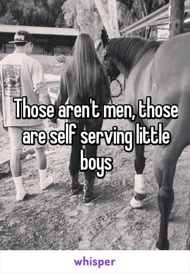 Those aren't men, those are self serving little boys