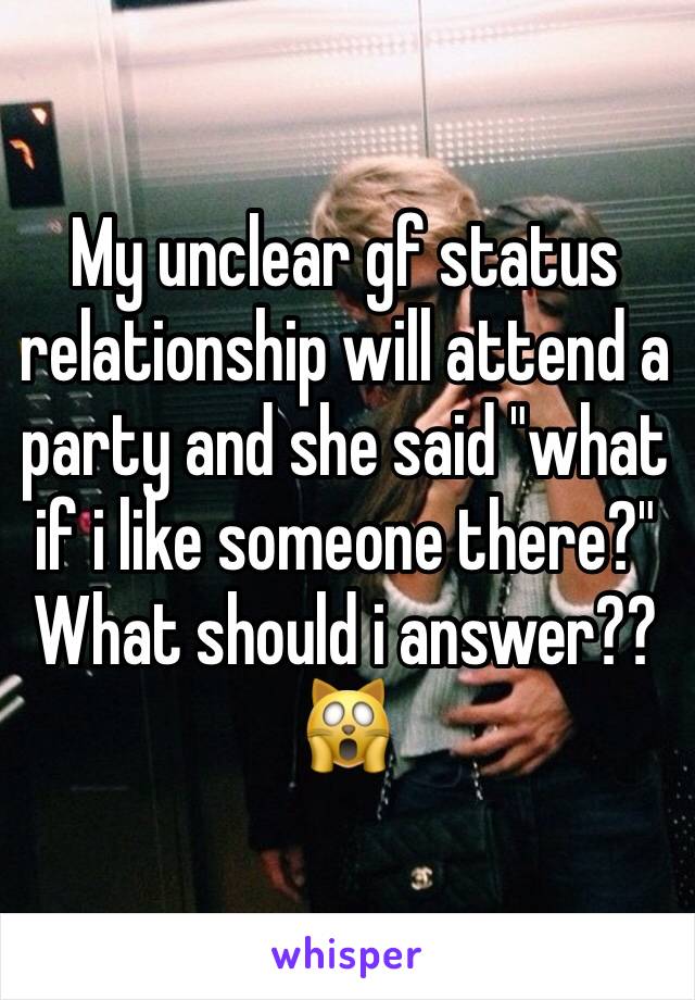 My unclear gf status relationship will attend a party and she said "what if i like someone there?" What should i answer??🙀