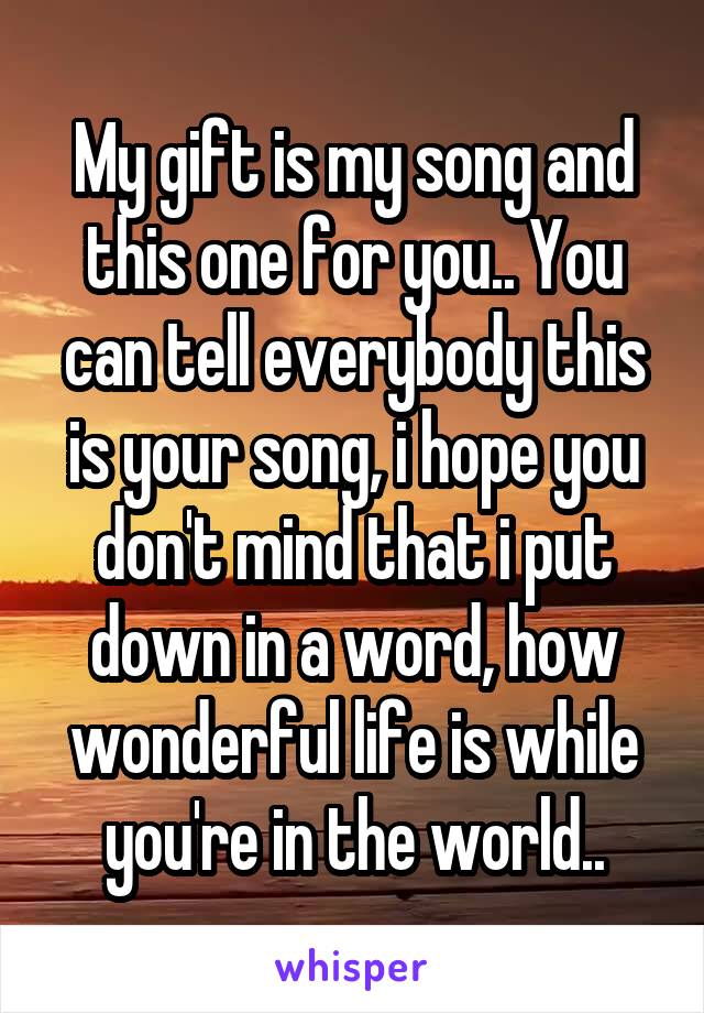 My gift is my song and this one for you.. You can tell everybody this is your song, i hope you don't mind that i put down in a word, how wonderful life is while you're in the world..