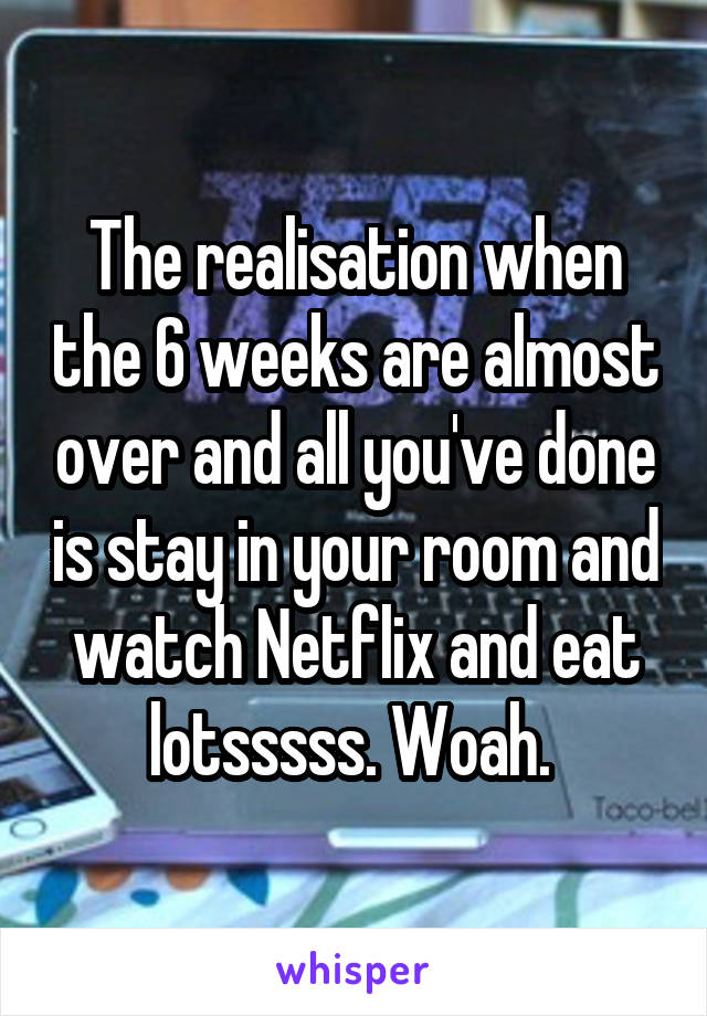 The realisation when the 6 weeks are almost over and all you've done is stay in your room and watch Netflix and eat lotsssss. Woah. 