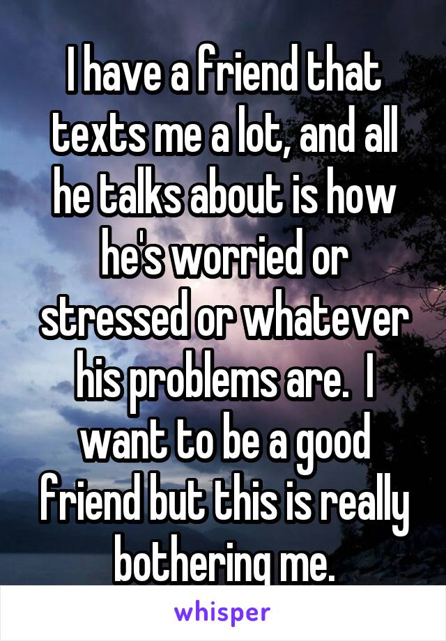 I have a friend that texts me a lot, and all he talks about is how he's worried or stressed or whatever his problems are.  I want to be a good friend but this is really bothering me.