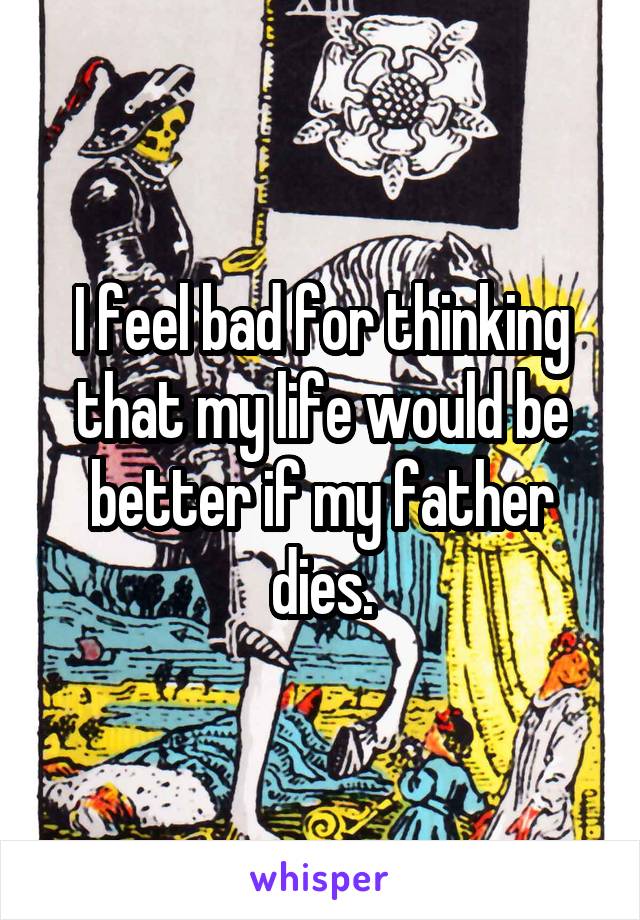 I feel bad for thinking that my life would be better if my father dies.