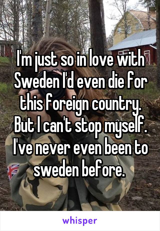 I'm just so in love with Sweden I'd even die for this foreign country. But I can't stop myself. I've never even been to sweden before. 