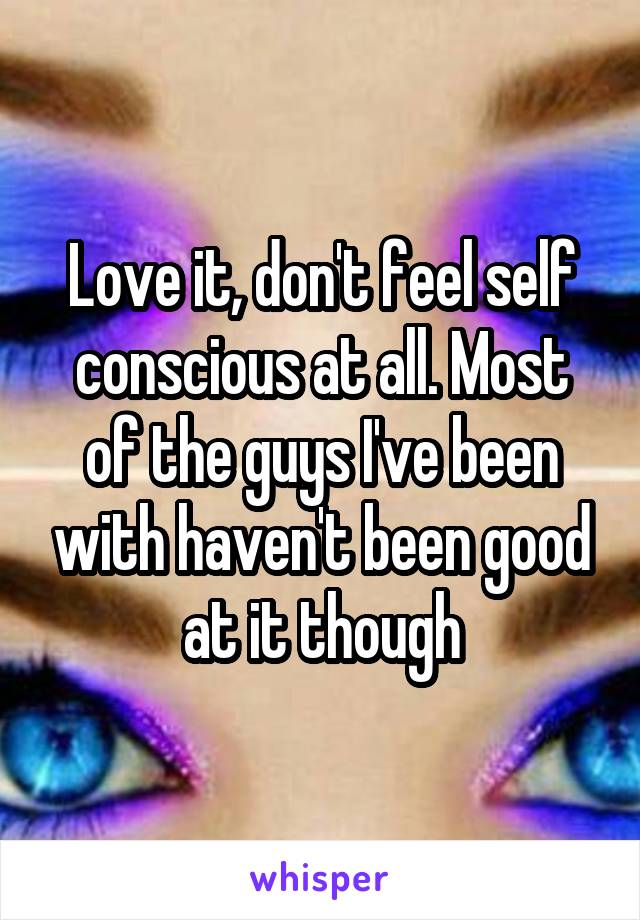 Love it, don't feel self conscious at all. Most of the guys I've been with haven't been good at it though
