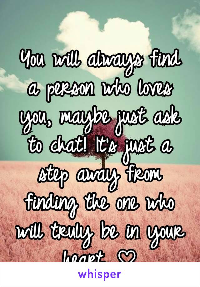 You will always find a person who loves you, maybe just ask to chat! It's just a step away from finding the one who will truly be in your heart. ♡