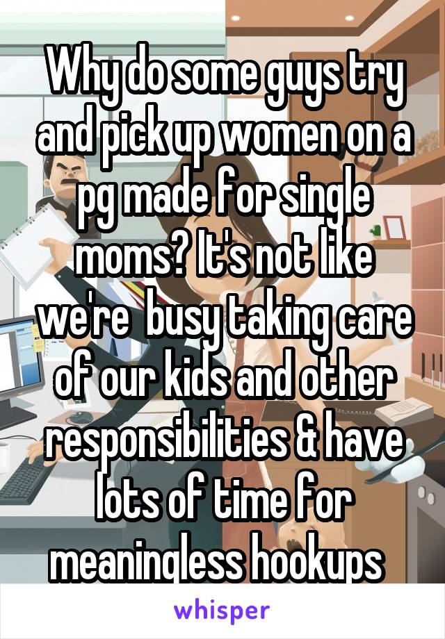 Why do some guys try and pick up women on a pg made for single moms? It's not like we're  busy taking care of our kids and other responsibilities & have lots of time for meaningless hookups  