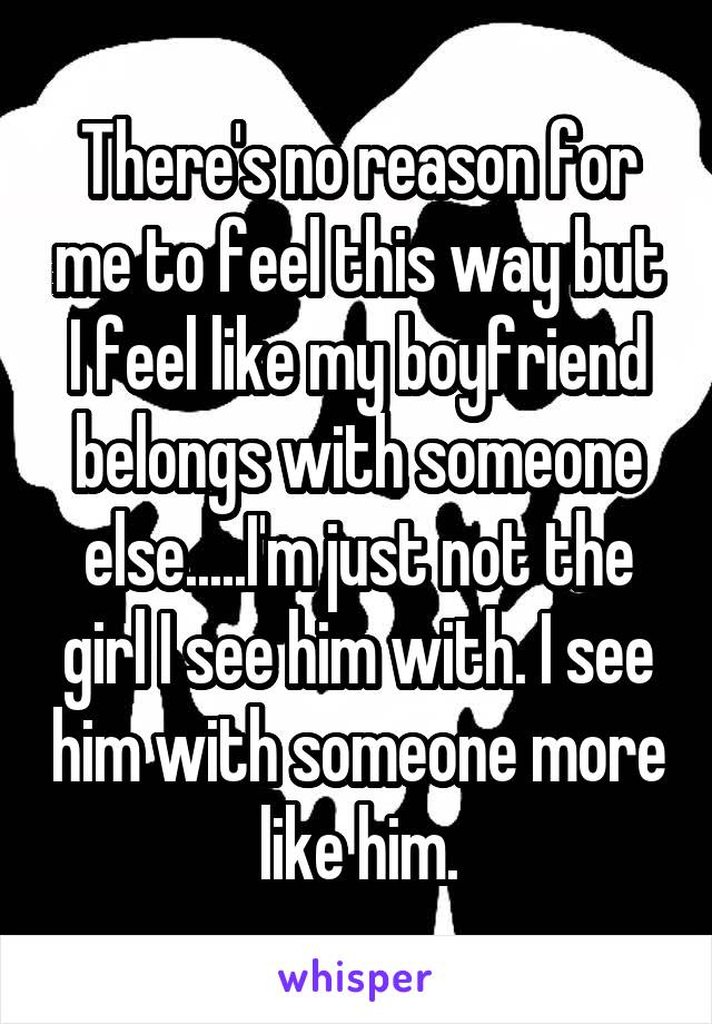 There's no reason for me to feel this way but I feel like my boyfriend belongs with someone else.....I'm just not the girl I see him with. I see him with someone more like him.