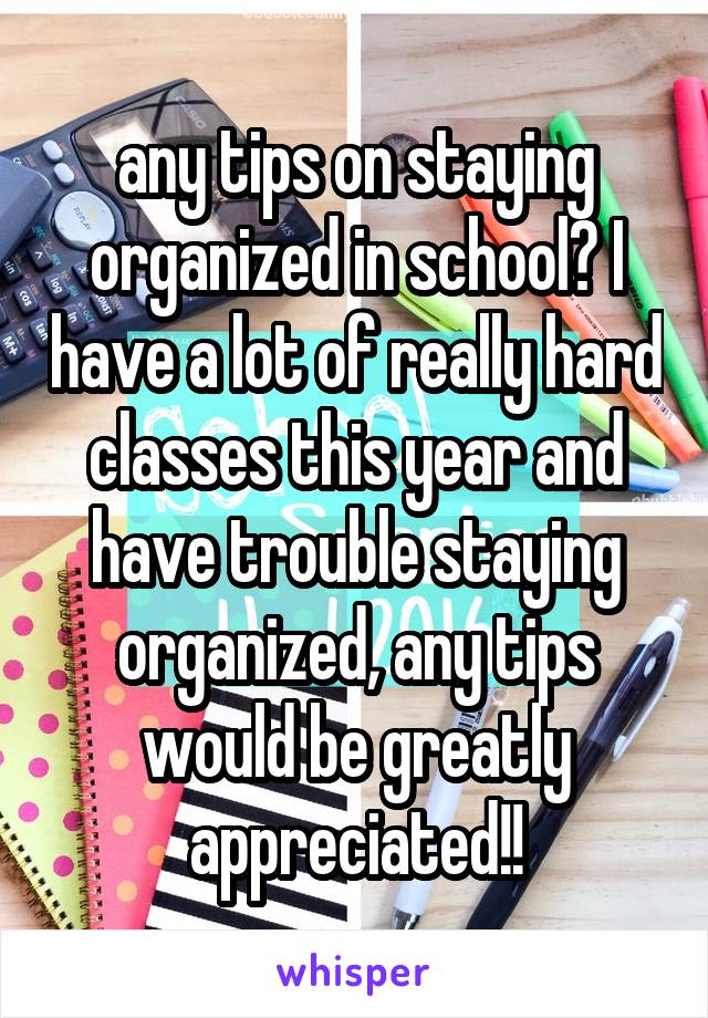 any tips on staying organized in school? I have a lot of really hard classes this year and have trouble staying organized, any tips would be greatly appreciated!!