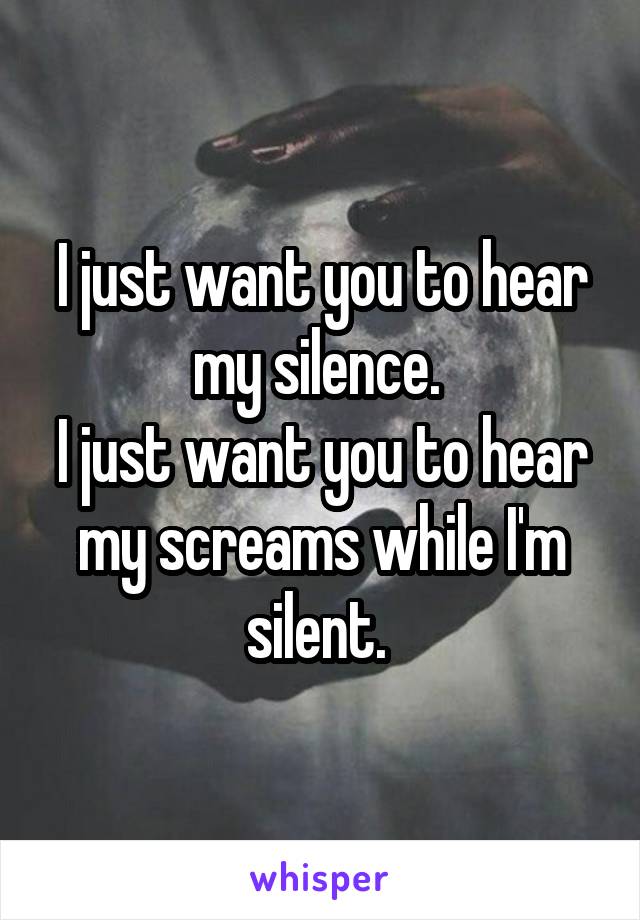 I just want you to hear my silence. 
I just want you to hear my screams while I'm silent. 