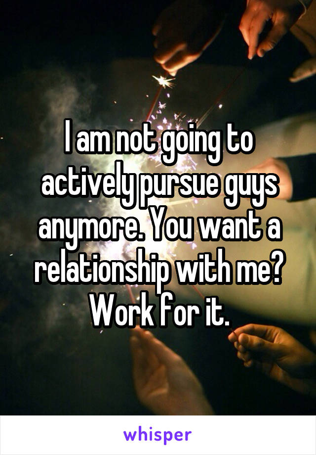 I am not going to actively pursue guys anymore. You want a relationship with me? Work for it.