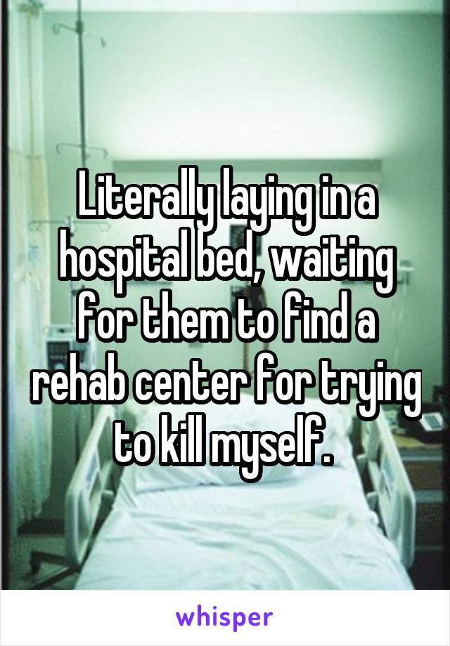 Literally laying in a hospital bed, waiting for them to find a rehab center for trying to kill myself. 