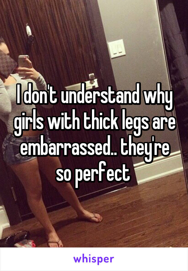 I don't understand why girls with thick legs are embarrassed.. they're so perfect 