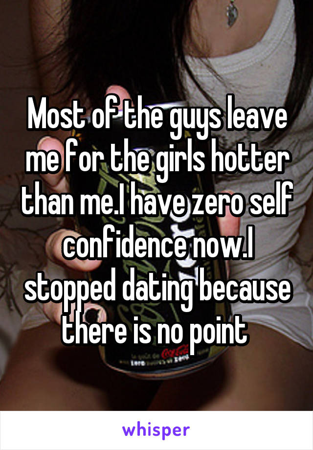 Most of the guys leave me for the girls hotter than me.I have zero self confidence now.I stopped dating because there is no point 