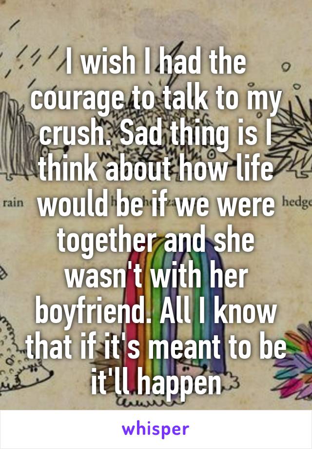 I wish I had the courage to talk to my crush. Sad thing is I think about how life would be if we were together and she wasn't with her boyfriend. All I know that if it's meant to be it'll happen