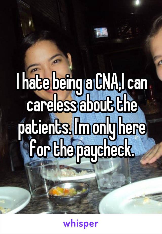 I hate being a CNA,I can careless about the patients. I'm only here for the paycheck.