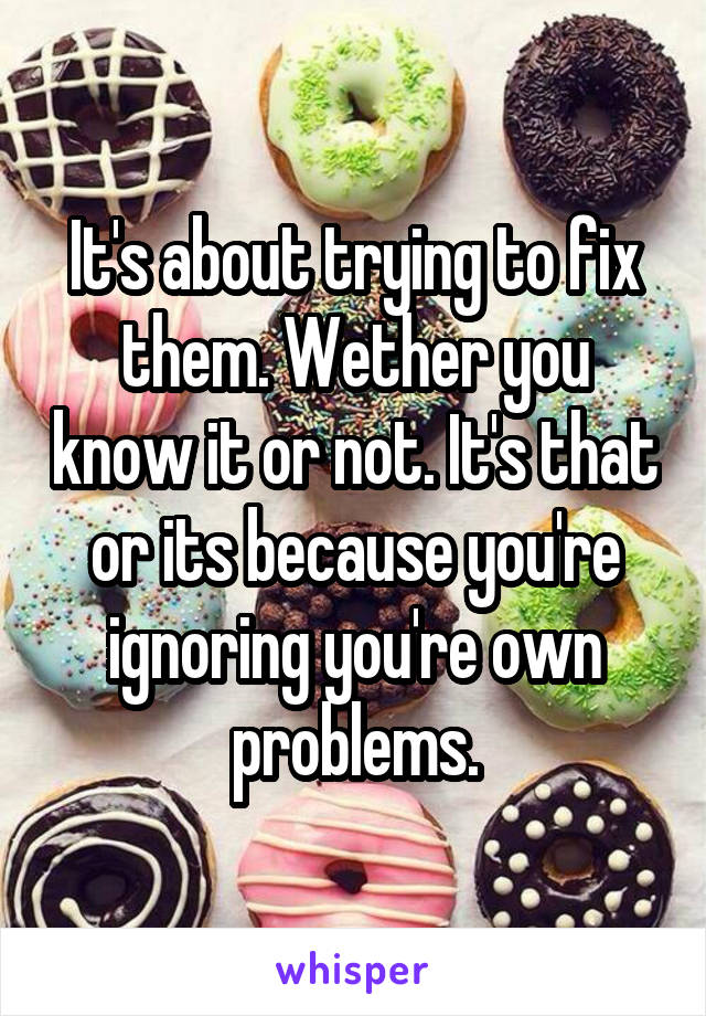 It's about trying to fix them. Wether you know it or not. It's that or its because you're ignoring you're own problems.