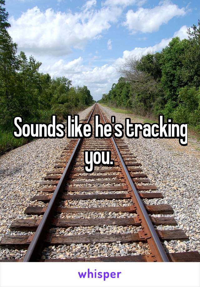 Sounds like he's tracking you. 