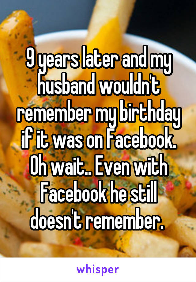 9 years later and my husband wouldn't remember my birthday if it was on Facebook. Oh wait.. Even with Facebook he still doesn't remember. 