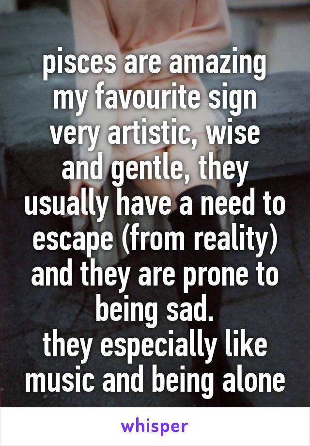 pisces are amazing
my favourite sign
very artistic, wise and gentle, they usually have a need to escape (from reality) and they are prone to being sad.
they especially like music and being alone