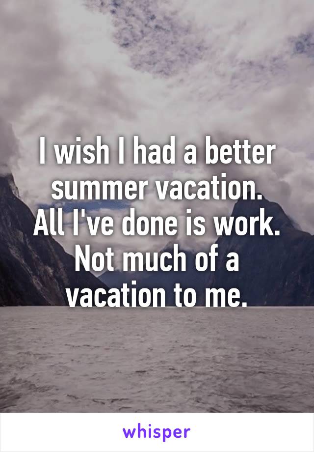 I wish I had a better summer vacation.
All I've done is work.
Not much of a vacation to me.