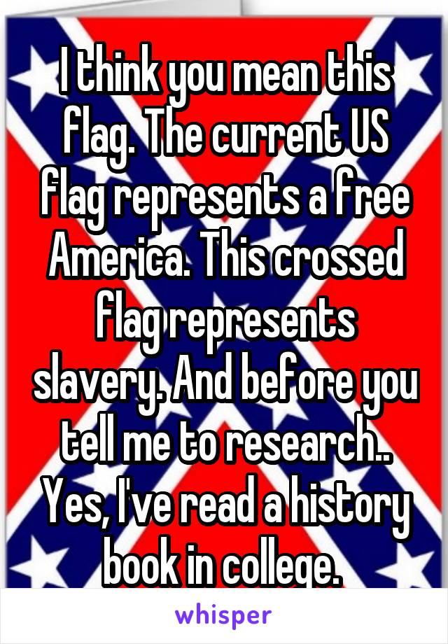 I think you mean this flag. The current US flag represents a free America. This crossed flag represents slavery. And before you tell me to research.. Yes, I've read a history book in college. 