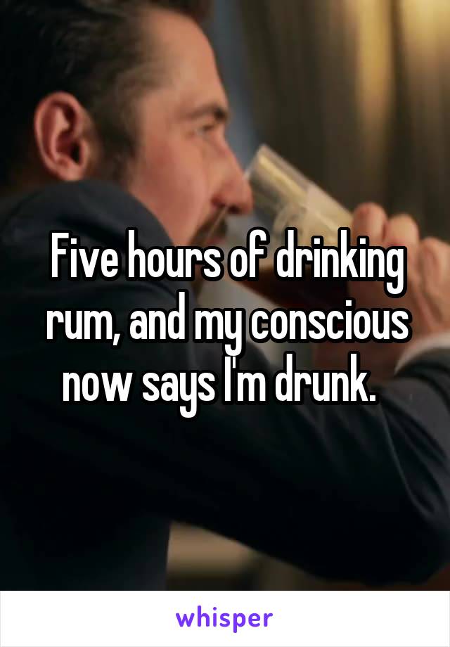 Five hours of drinking rum, and my conscious now says I'm drunk.  