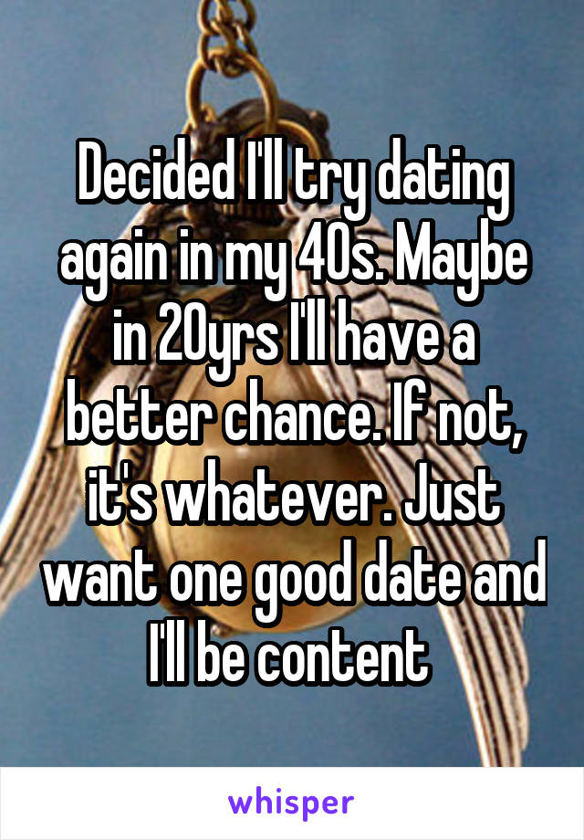 Decided I'll try dating again in my 40s. Maybe in 20yrs I'll have a better chance. If not, it's whatever. Just want one good date and I'll be content 