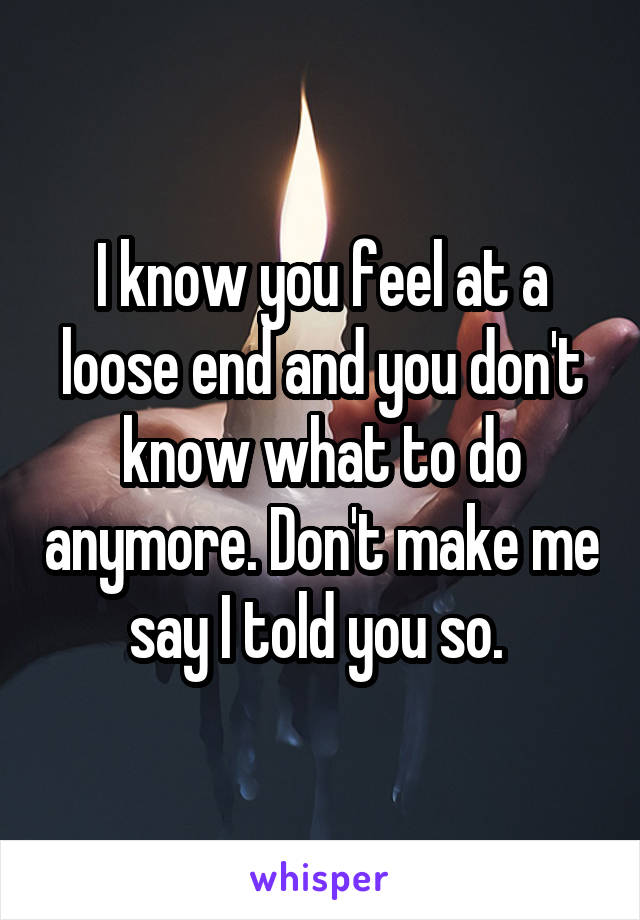 I know you feel at a loose end and you don't know what to do anymore. Don't make me say I told you so. 