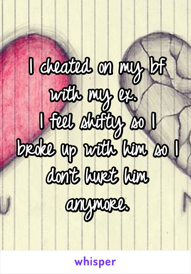 I cheated on my bf with my ex. 
I feel shifty so I broke up with him so I don't hurt him anymore.