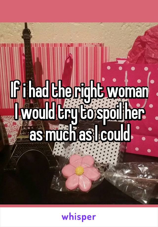 If i had the right woman I would try to spoil her as much as I could