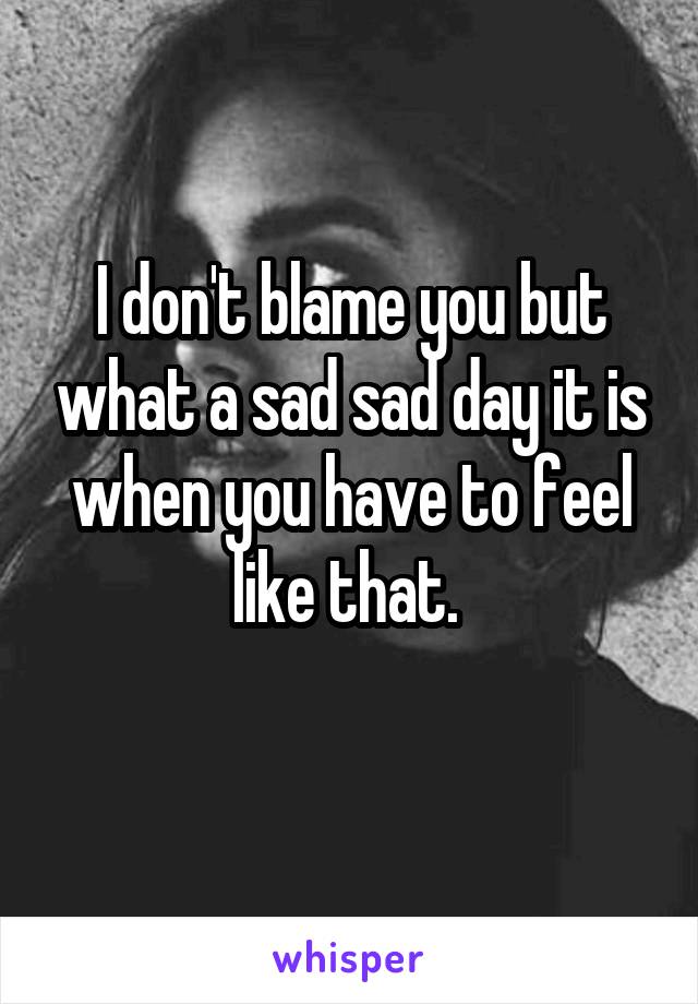 I don't blame you but what a sad sad day it is when you have to feel like that. 
