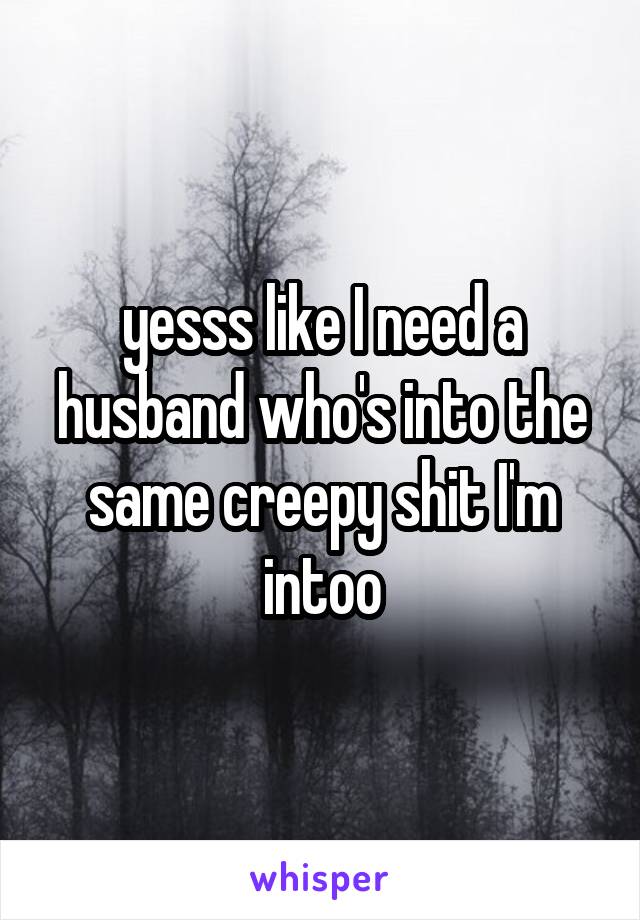 yesss like I need a husband who's into the same creepy shit I'm intoo