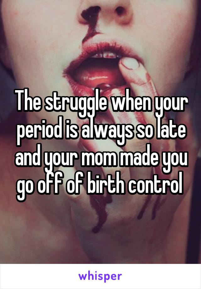 The struggle when your period is always so late and your mom made you go off of birth control 