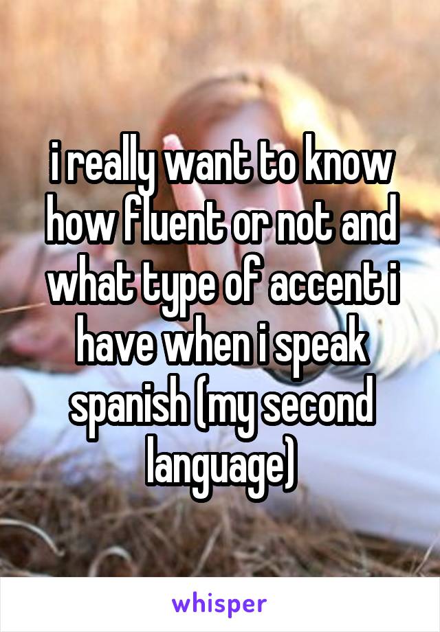 i really want to know how fluent or not and what type of accent i have when i speak spanish (my second language)