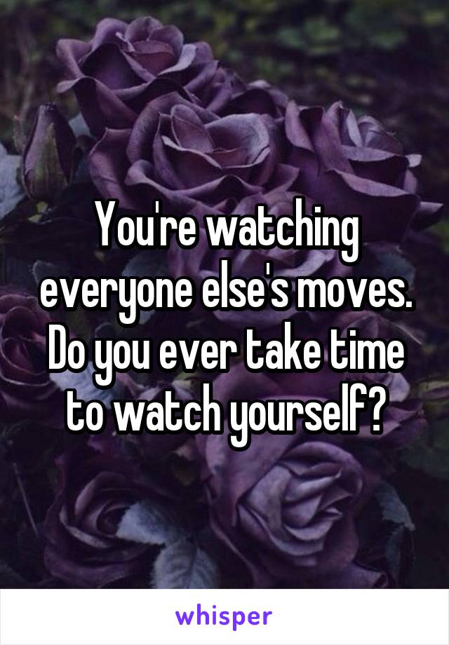 You're watching everyone else's moves. Do you ever take time to watch yourself?