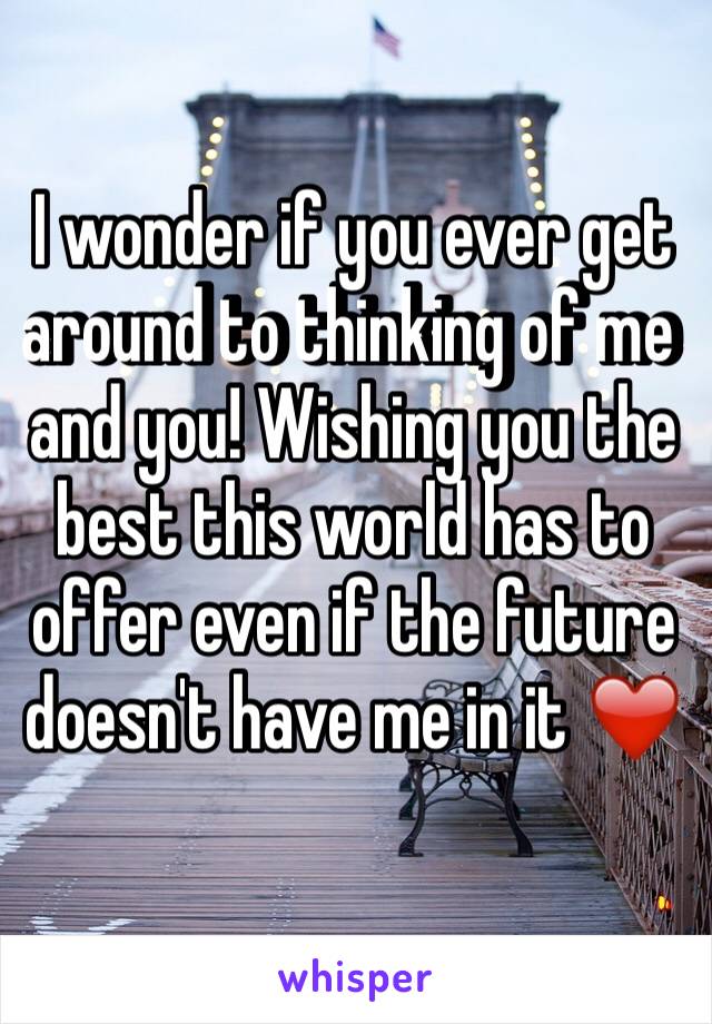 I wonder if you ever get around to thinking of me and you! Wishing you the best this world has to offer even if the future doesn't have me in it ❤️