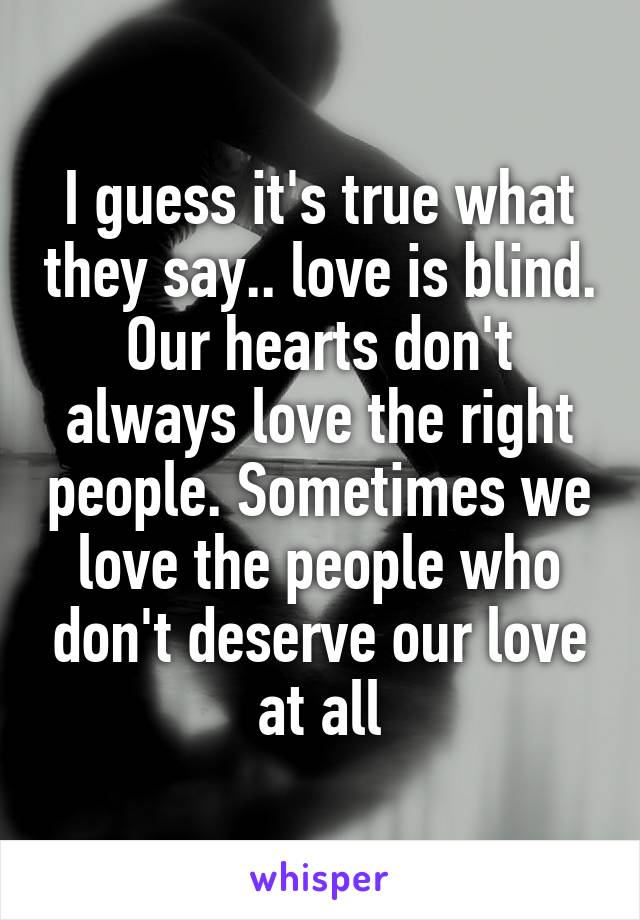 I guess it's true what they say.. love is blind. Our hearts don't always love the right people. Sometimes we love the people who don't deserve our love at all