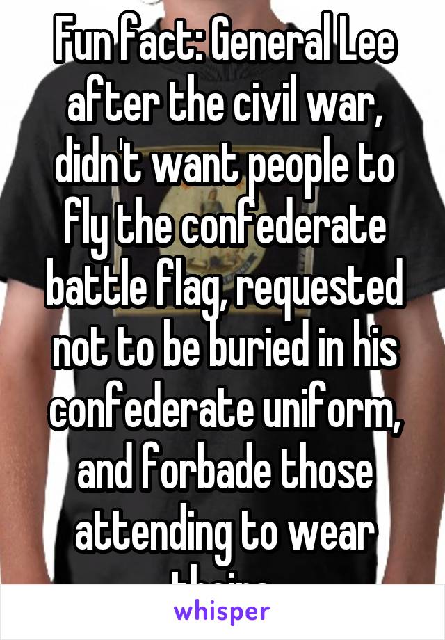 Fun fact: General Lee after the civil war, didn't want people to fly the confederate battle flag, requested not to be buried in his confederate uniform, and forbade those attending to wear theirs.