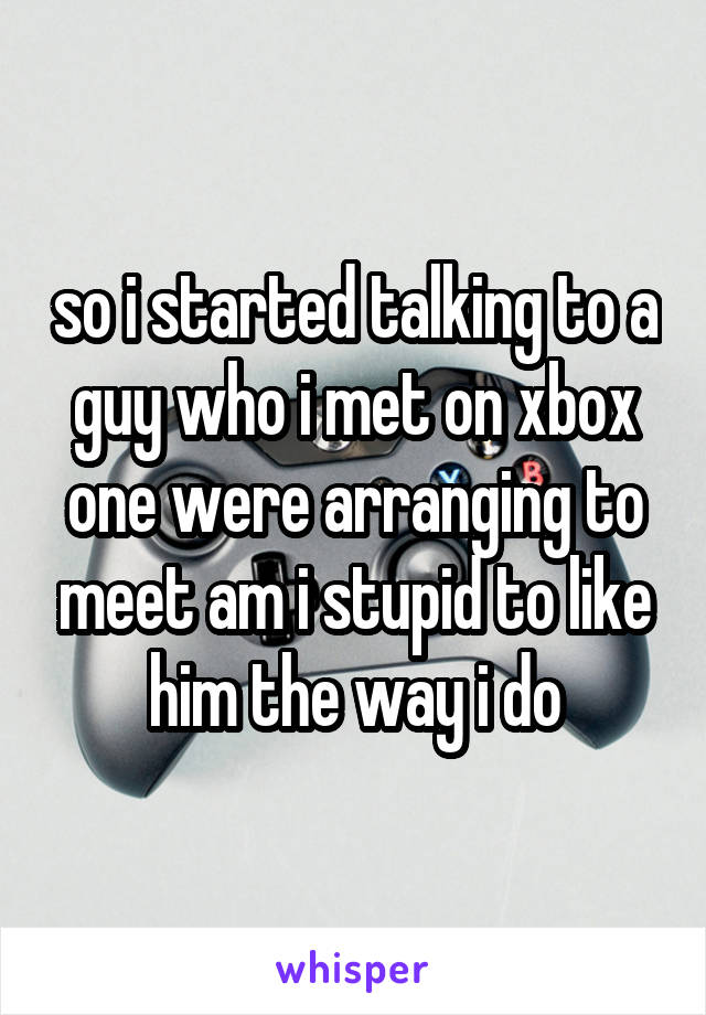 so i started talking to a guy who i met on xbox one were arranging to meet am i stupid to like him the way i do