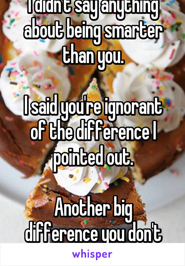 I didn't say anything about being smarter than you.

I said you're ignorant of the difference I pointed out.

Another big difference you don't seem to get.